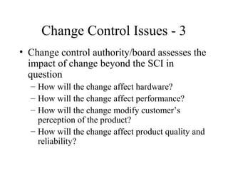 Change Control Issues - 3
• Change control authority/board assesses the
impact of change beyond the SCI in
question
– How will the change affect hardware?
– How will the change affect performance?
– How will the change modify customer’s
perception of the product?
– How will the change affect product quality and
reliability?

 