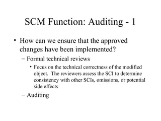 SCM Function: Auditing - 1
• How can we ensure that the approved
changes have been implemented?
– Formal technical reviews
• Focus on the technical correctness of the modified
object. The reviewers assess the SCI to determine
consistency with other SCIs, omissions, or potential
side effects

– Auditing

 