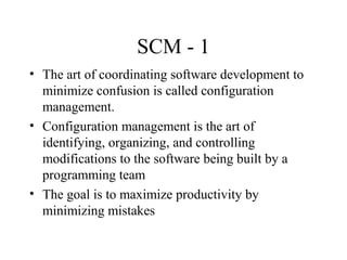 SCM - 1
• The art of coordinating software development to
minimize confusion is called configuration
management.
• Configuration management is the art of
identifying, organizing, and controlling
modifications to the software being built by a
programming team
• The goal is to maximize productivity by
minimizing mistakes

 