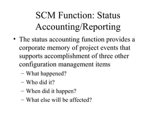 SCM Function: Status
Accounting/Reporting
• The status accounting function provides a
corporate memory of project events that
supports accomplishment of three other
configuration management items
–
–
–
–

What happened?
Who did it?
When did it happen?
What else will be affected?

 