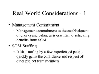 Real World Considerations - 1
• Management Commitment
– Management commitment to the establishment
of checks and balances is essential to achieving
benefits from SCM

• SCM Staffing
– Initial staffing by a few experienced people
quickly gains the confidence and respect of
other project team members

 