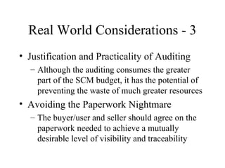 Real World Considerations - 3
• Justification and Practicality of Auditing
– Although the auditing consumes the greater
part of the SCM budget, it has the potential of
preventing the waste of much greater resources

• Avoiding the Paperwork Nightmare
– The buyer/user and seller should agree on the
paperwork needed to achieve a mutually
desirable level of visibility and traceability

 