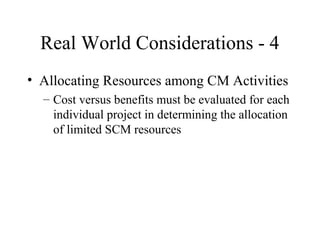 Real World Considerations - 4
• Allocating Resources among CM Activities
– Cost versus benefits must be evaluated for each
individual project in determining the allocation
of limited SCM resources

 