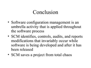 Conclusion
• Software configuration management is an
umbrella activity that is applied throughout
the software process
• SCM identifies, controls, audits, and reports
modifications that invariably occur while
software is being developed and after it has
been released
• SCM saves a project from total chaos

 