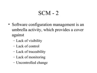 SCM - 2
• Software configuration management is an
umbrella activity, which provides a cover
against
–
–
–
–
–

Lack of visibility
Lack of control
Lack of traceability
Lack of monitoring
Uncontrolled change

 