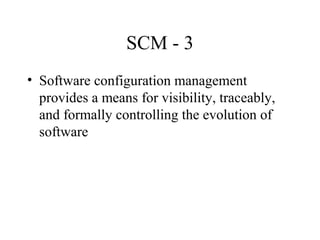 SCM - 3
• Software configuration management
provides a means for visibility, traceably,
and formally controlling the evolution of
software

 