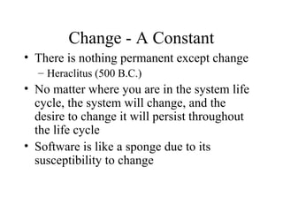 Change - A Constant
• There is nothing permanent except change
– Heraclitus (500 B.C.)

• No matter where you are in the system life
cycle, the system will change, and the
desire to change it will persist throughout
the life cycle
• Software is like a sponge due to its
susceptibility to change

 