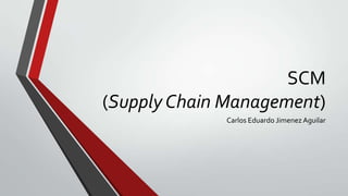 SCM
(Supply Chain Management)
Carlos Eduardo Jimenez Aguilar

 