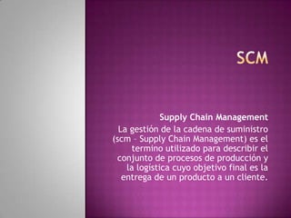 Supply Chain Management
La gestión de la cadena de suministro
(scm – Supply Chain Management) es el
termino utilizado para describir el
conjunto de procesos de producción y
la logística cuyo objetivo final es la
entrega de un producto a un cliente.

 