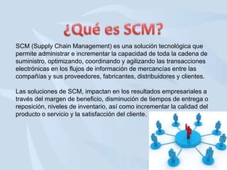 SCM (Supply Chain Management) es una solución tecnológica que
permite administrar e incrementar la capacidad de toda la cadena de
suministro, optimizando, coordinando y agilizando las transacciones
electrónicas en los flujos de información de mercancías entre las
compañías y sus proveedores, fabricantes, distribuidores y clientes.
Las soluciones de SCM, impactan en los resultados empresariales a
través del margen de beneficio, disminución de tiempos de entrega o
reposición, niveles de inventario, así como incrementar la calidad del
producto o servicio y la satisfacción del cliente.

 