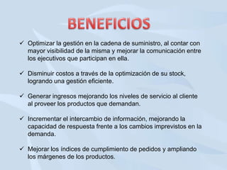  Optimizar la gestión en la cadena de suministro, al contar con
mayor visibilidad de la misma y mejorar la comunicación entre
los ejecutivos que participan en ella.
 Disminuir costos a través de la optimización de su stock,
logrando una gestión eficiente.
 Generar ingresos mejorando los niveles de servicio al cliente
al proveer los productos que demandan.
 Incrementar el intercambio de información, mejorando la
capacidad de respuesta frente a los cambios imprevistos en la
demanda.
 Mejorar los índices de cumplimiento de pedidos y ampliando
los márgenes de los productos.

 