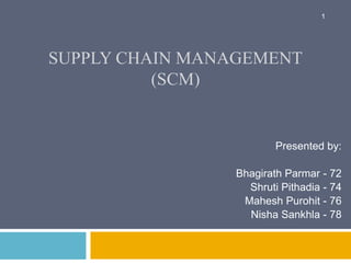 SUPPLY CHAIN MANAGEMENT 
(SCM) 
1 
Presented by: 
Bhagirath Parmar - 72 
Shruti Pithadia - 74 
Mahesh Purohit - 76 
Nisha Sankhla - 78 
 