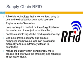 Supply Chain RFID 
22 
 A flexible technology that is convenient, easy to 
use and well-suited for automatic operation 
 Replacement of barcodes 
 does not require contact or line-of-sight between 
the reader and the object to be identified; 
 enables multiple tags to be read simultaneously; 
 Can also provide security and product 
authentication because tags can be applied 
discreetly and are extremely difficult to 
counterfeit. 
 makes the supply chain considerably more 
precise and improves the efficiency and reliability 
of the entire chain. 
 