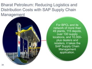 Bharat Petroleum: Reducing Logistics and 
Distribution Costs with SAP Supply Chain 
Management 
For BPCL and its 
network of more than 
49 plants, 115 depots, 
over 100 supply 
locations, and 10,000- 
plus dealers and 
retailers, it takes the 
SAP Supply Chain 
Management 
application. 
24 
 