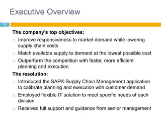 Executive Overview 
The company’s top objectives: 
 Improve responsiveness to market demand while lowering 
supply chain costs 
 Match available supply to demand at the lowest possible cost 
 Outperform the competition with faster, more efficient 
planning and execution 
The resolution: 
 Introduced the SAP® Supply Chain Management application 
to calibrate planning and execution with customer demand 
 Employed flexible IT solution to meet specific needs of each 
division 
 Received full support and guidance from senior management 
25 
 
