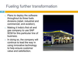 Fueling further transformation 
 Plans to deploy the software 
throughout its three fuels 
divisions (retail, industrial and 
commercial, and aviation), 
 Making it India’s first oil and 
gas company to use SAP 
SCM for this particular line of 
business. 
 In doing so, the company will 
continue to lead the way in 
using innovative technology 
to help ensure customer 
value and satisfaction. 
27 
 