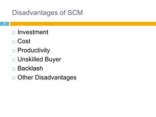 Disadvantages of SCM 
8 
 Investment 
 Cost 
 Productivity 
 Unskilled Buyer 
 Backlash 
 Other Disadvantages 
 