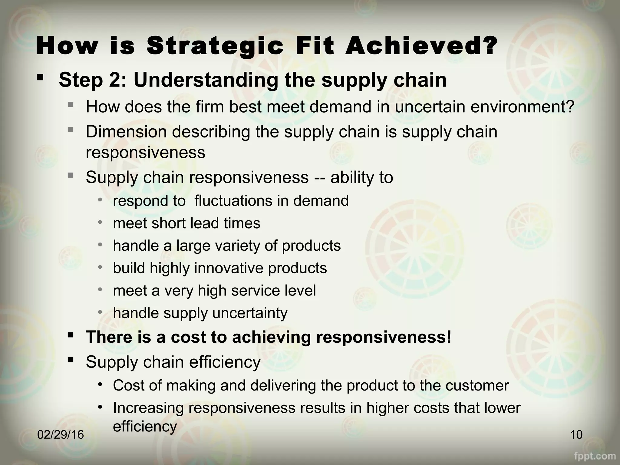 How is Strategic Fit Achieved?
 Step 2: Understanding the supply chain
 How does the firm best meet demand in uncertain environment?
 Dimension describing the supply chain is supply chain
responsiveness
 Supply chain responsiveness -- ability to
• respond to fluctuations in demand
• meet short lead times
• handle a large variety of products
• build highly innovative products
• meet a very high service level
• handle supply uncertainty
 There is a cost to achieving responsiveness!
 Supply chain efficiency
• Cost of making and delivering the product to the customer
• Increasing responsiveness results in higher costs that lower
efficiency02/29/16 10
 