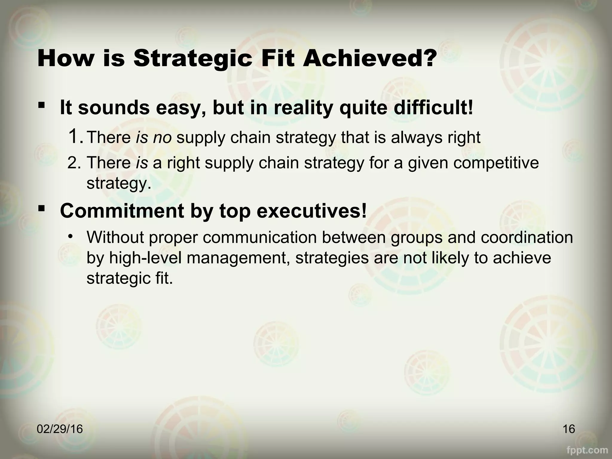 How is Strategic Fit Achieved?
 It sounds easy, but in reality quite difficult!
1.There is no supply chain strategy that is always right
2. There is a right supply chain strategy for a given competitive
strategy.
 Commitment by top executives!
• Without proper communication between groups and coordination
by high-level management, strategies are not likely to achieve
strategic fit.
02/29/16 16
 