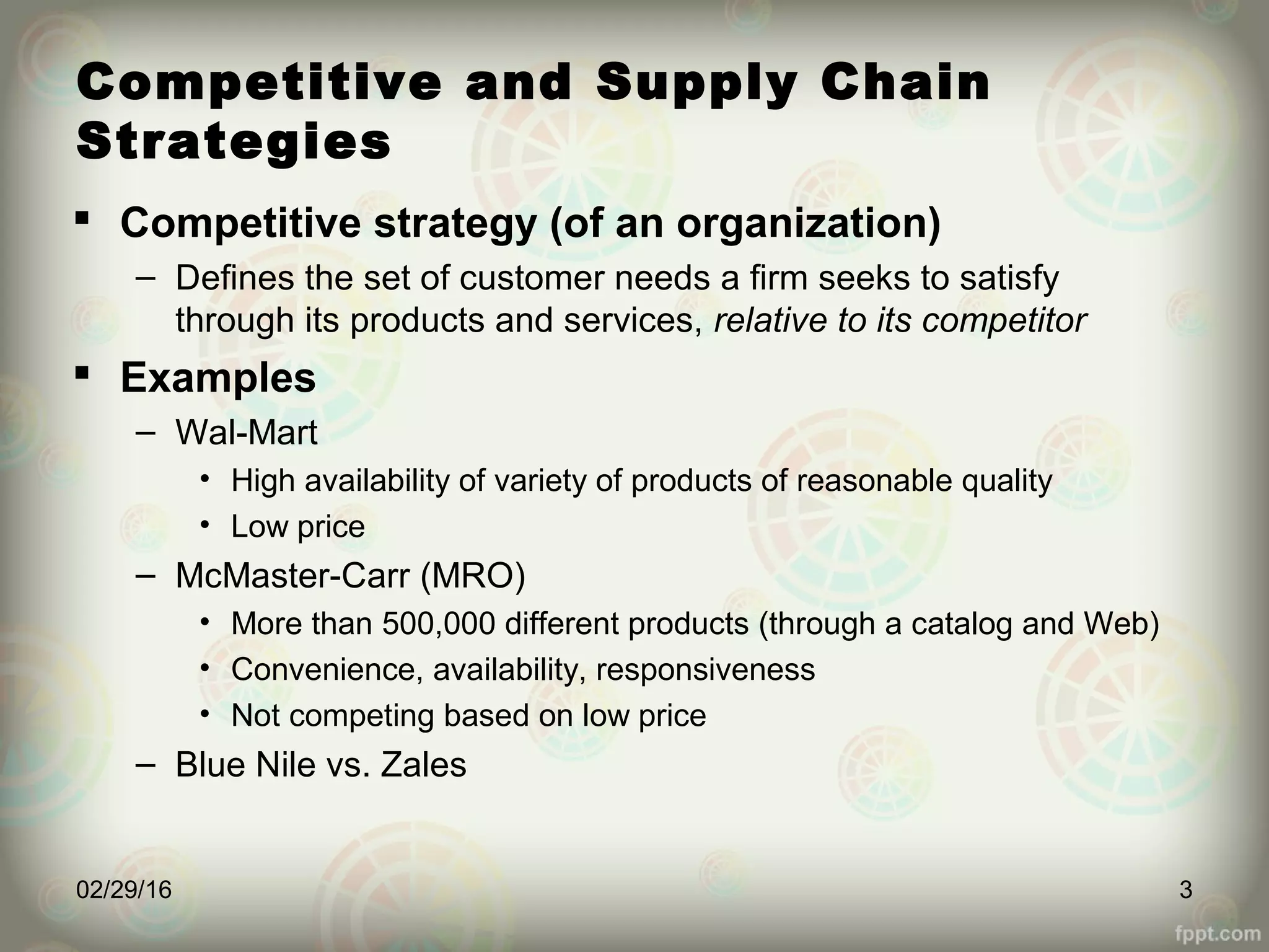 Competitive and Supply Chain
Strategies
 Competitive strategy (of an organization)
– Defines the set of customer needs a firm seeks to satisfy
through its products and services, relative to its competitor
 Examples
– Wal-Mart
• High availability of variety of products of reasonable quality
• Low price
– McMaster-Carr (MRO)
• More than 500,000 different products (through a catalog and Web)
• Convenience, availability, responsiveness
• Not competing based on low price
– Blue Nile vs. Zales
02/29/16 3
 
