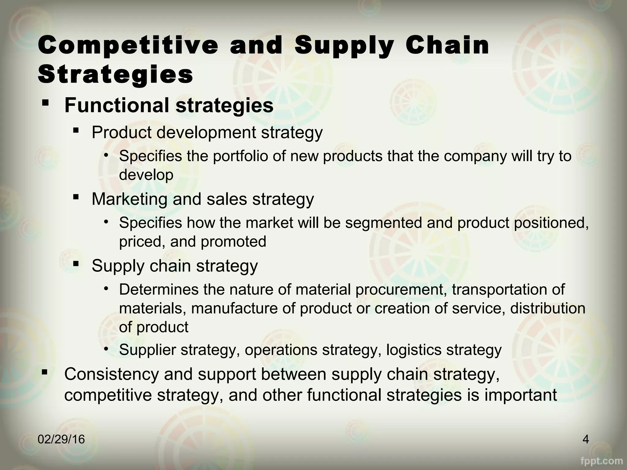 Competitive and Supply Chain
Strategies
 Functional strategies
 Product development strategy
• Specifies the portfolio of new products that the company will try to
develop
 Marketing and sales strategy
• Specifies how the market will be segmented and product positioned,
priced, and promoted
 Supply chain strategy
• Determines the nature of material procurement, transportation of
materials, manufacture of product or creation of service, distribution
of product
• Supplier strategy, operations strategy, logistics strategy
 Consistency and support between supply chain strategy,
competitive strategy, and other functional strategies is important
02/29/16 4
 