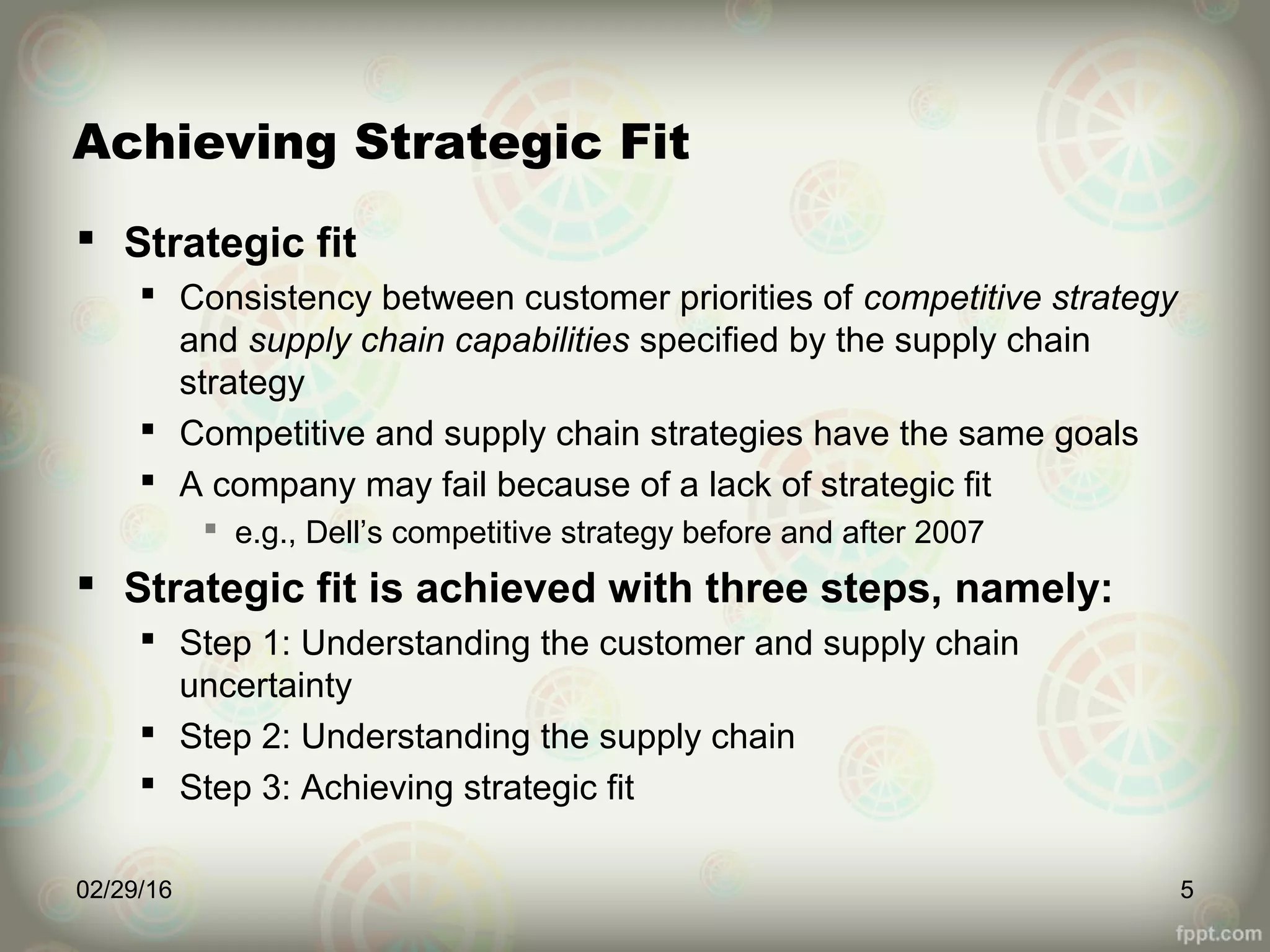 Achieving Strategic Fit
 Strategic fit
 Consistency between customer priorities of competitive strategy
and supply chain capabilities specified by the supply chain
strategy
 Competitive and supply chain strategies have the same goals
 A company may fail because of a lack of strategic fit
 e.g., Dell’s competitive strategy before and after 2007
 Strategic fit is achieved with three steps, namely:
 Step 1: Understanding the customer and supply chain
uncertainty
 Step 2: Understanding the supply chain
 Step 3: Achieving strategic fit
02/29/16 5
 