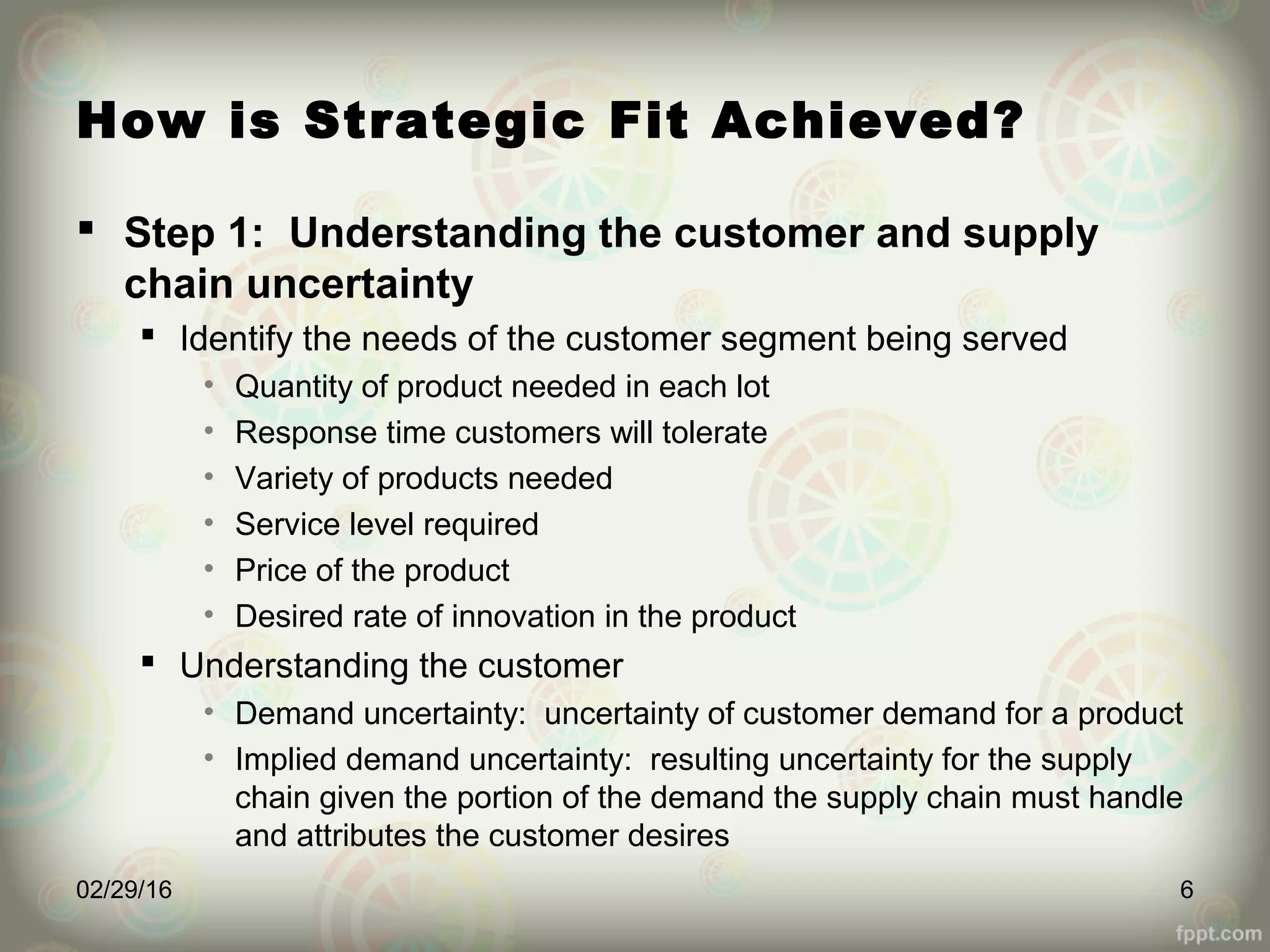 How is Strategic Fit Achieved?
 Step 1: Understanding the customer and supply
chain uncertainty
 Identify the needs of the customer segment being served
• Quantity of product needed in each lot
• Response time customers will tolerate
• Variety of products needed
• Service level required
• Price of the product
• Desired rate of innovation in the product
 Understanding the customer
• Demand uncertainty: uncertainty of customer demand for a product
• Implied demand uncertainty: resulting uncertainty for the supply
chain given the portion of the demand the supply chain must handle
and attributes the customer desires
02/29/16 6
 
