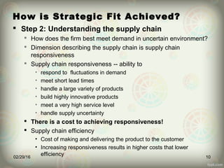 How is Strategic Fit Achieved?
 Step 2: Understanding the supply chain
 How does the firm best meet demand in uncertain environment?
 Dimension describing the supply chain is supply chain
responsiveness
 Supply chain responsiveness -- ability to
• respond to fluctuations in demand
• meet short lead times
• handle a large variety of products
• build highly innovative products
• meet a very high service level
• handle supply uncertainty
 There is a cost to achieving responsiveness!
 Supply chain efficiency
• Cost of making and delivering the product to the customer
• Increasing responsiveness results in higher costs that lower
efficiency02/29/16 10
 