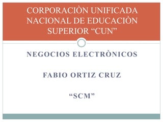 NEGOCIOS ELECTRÒNICOS
FABIO ORTIZ CRUZ
“SCM”
CORPORACIÒN UNIFICADA
NACIONAL DE EDUCACIÒN
SUPERIOR “CUN”
 