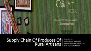Supply Chain Of Produces Of
Rural Artisans
Presented By:
Umang Suthar(16MMCC26)
Vignesh Tamakuwal(16MMCC27)
Parth Thakar(16MMCC28)
 