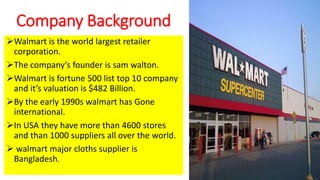 Company Background
Walmart is the world largest retailer
corporation.
The company’s founder is sam walton.
Walmart is fortune 500 list top 10 company
and it’s valuation is $482 Billion.
By the early 1990s walmart has Gone
international.
In USA they have more than 4600 stores
and than 1000 suppliers all over the world.
 walmart major cloths supplier is
Bangladesh.
 