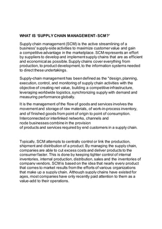 WHAT IS ‘SUPPLY CHAIN MANAGEMENT-SCM?’
Supply chain management (SCM) is the active streamlining of a
business' supply-side activities to maximize customervalue and gain
a competitive advantage in the marketplace. SCM represents an effort
by suppliers to develop and implementsupply chains that are as efficient
and economicalas possible.Supply chains cover everything from
production, to product development,to the information systems needed
to direct these undertakings.
Supply-chain management has beendefined as the "design,planning,
execution, control, and monitoring of supply chain activities with the
objective of creating net value, building a competitive infrastructure,
leveraging worldwide logistics,synchronizing supply with demand and
measuring performance globally.
It is the management of the flow of goods and services involves the
movementand storage of raw materials, of work-in-process inventory,
and of finished goods from point of origin to point of consumption.
Interconnected or interlinked networks, channels and
node businessescombine in the provision
of products and services required by end customers in a supply chain.
Typically, SCM attempts to centrally control or link the production,
shipment and distribution of a product. By managing the supply chain,
companies are able to cut excess costs and deliver products to the
consumerfaster. This is done by keeping tighter control of internal
inventories, internal production, distribution, sales and the inventories of
company vendors. SCM is based on the idea that nearly every product
that comes to market results from the efforts of various organizations
that make up a supply chain. Although supply chains have existed for
ages, most companies have only recently paid attention to them as a
value-add to their operations.
 