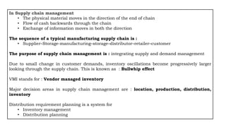 In Supply chain management
• The physical material moves in the direction of the end of chain
• Flow of cash backwards through the chain
• Exchange of information moves in both the direction
The sequence of a typical manufacturing supply chain is :
• Supplier–Storage-manufacturing–storage–distributor–retailer–customer
The purpose of supply chain management is : integrating supply and demand management
Due to small change in customer demands, inventory oscillations become progressively larger
looking through the supply chain. This is known as : Bullwhip effect
VMI stands for : Vendor managed inventory
Major decision areas in supply chain management are : location, production, distribution,
inventory
Distribution requirement planning is a system for
• Inventory management
• Distribution planning
 