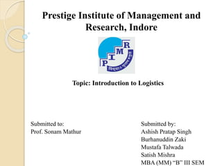 Prestige Institute of Management and
Research, Indore
Topic: Introduction to Logistics
Submitted to: Submitted by:
Prof. Sonam Mathur Ashish Pratap Singh
Burhanuddin Zaki
Mustafa Talwada
Satish Mishra
MBA (MM) “B” III SEM
 