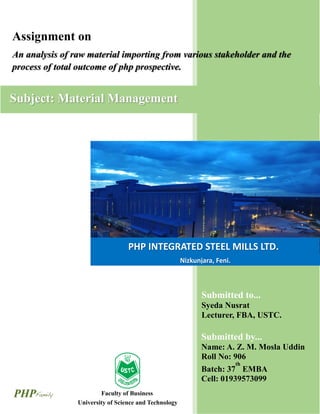 CONTENTS
PHP INTEGRATED STEEL MILLS LTD.
Nizkunjara, Feni.
Faculty of Business
AdministrationUniversity of Science and Technology
Chittagong.
Assignment on
An analysis of raw material importing from various stakeholder and the
process of total outcome of php prospective.
Submitted to...
Syeda Nusrat
Lecturer, FBA, USTC.
Submitted by...
Name: A. Z. M. Mosla Uddin
Roll No: 906
Batch: 37
th
EMBA
Cell: 01939573099
Subject: Material Management
 