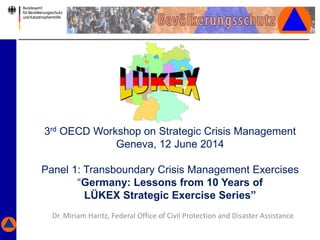 3rd OECD Workshop on Strategic Crisis Management
Geneva, 12 June 2014
Panel 1: Transboundary Crisis Management Exercises
“Germany: Lessons from 10 Years of
LÜKEX Strategic Exercise Series”
Dr. Miriam Haritz, Federal Office of Civil Protection and Disaster Assistance
 