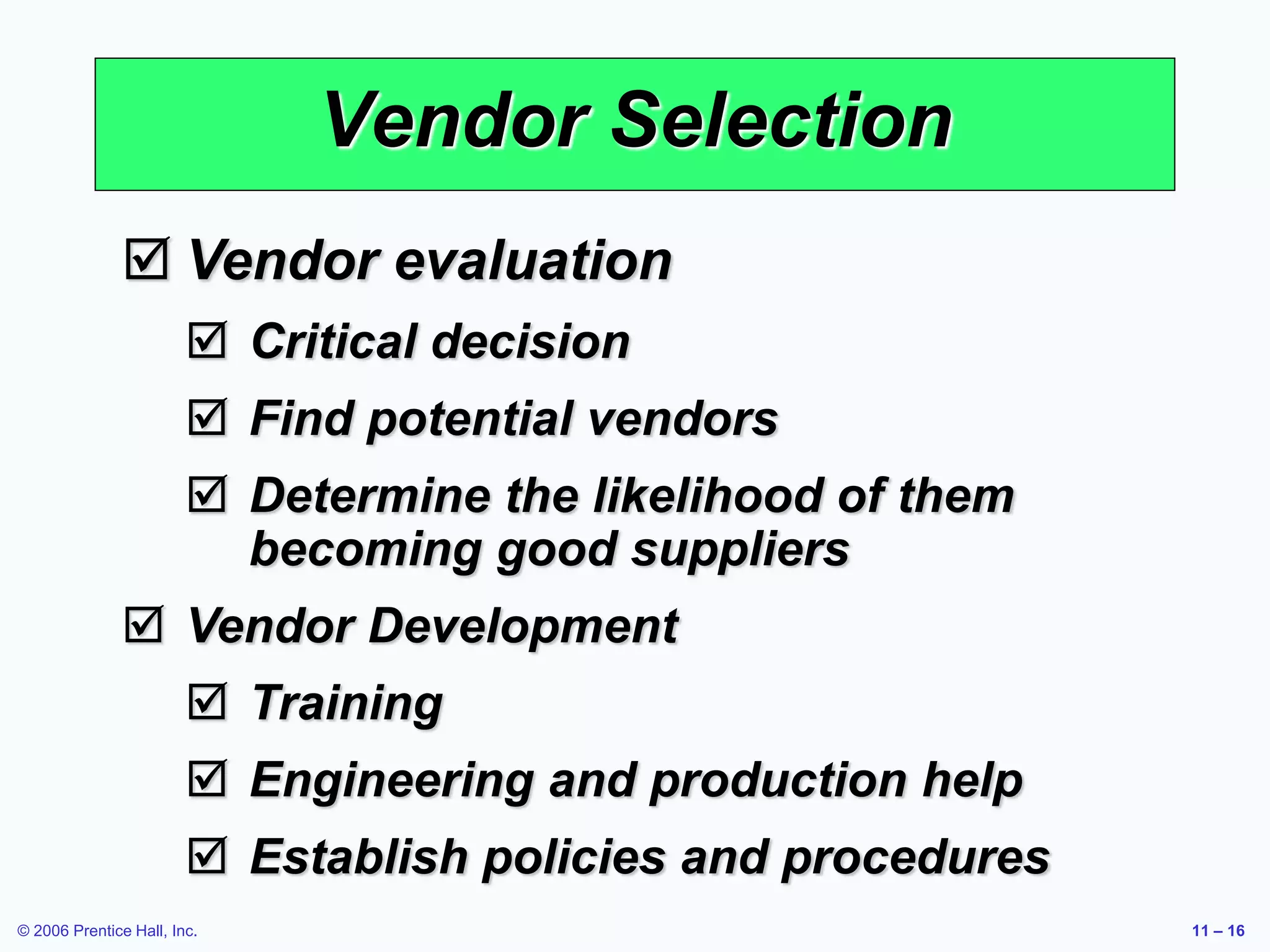 © 2006 Prentice Hall, Inc. 11 – 16
Vendor Selection
 Vendor evaluation
 Critical decision
 Find potential vendors
 Determine the likelihood of them
becoming good suppliers
 Vendor Development
 Training
 Engineering and production help
 Establish policies and procedures
 