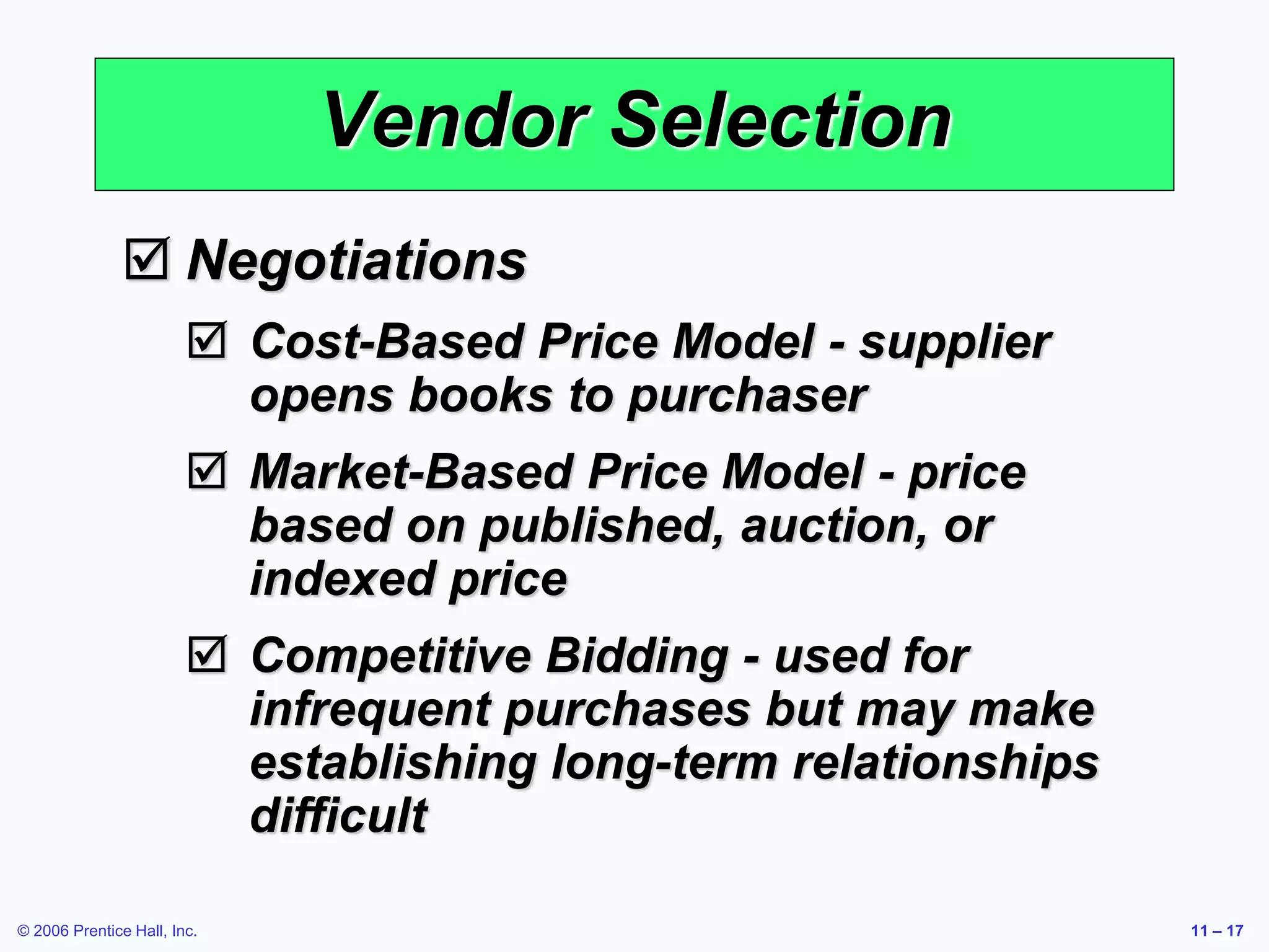 © 2006 Prentice Hall, Inc. 11 – 17
Vendor Selection
 Negotiations
 Cost-Based Price Model - supplier
opens books to purchaser
 Market-Based Price Model - price
based on published, auction, or
indexed price
 Competitive Bidding - used for
infrequent purchases but may make
establishing long-term relationships
difficult
 