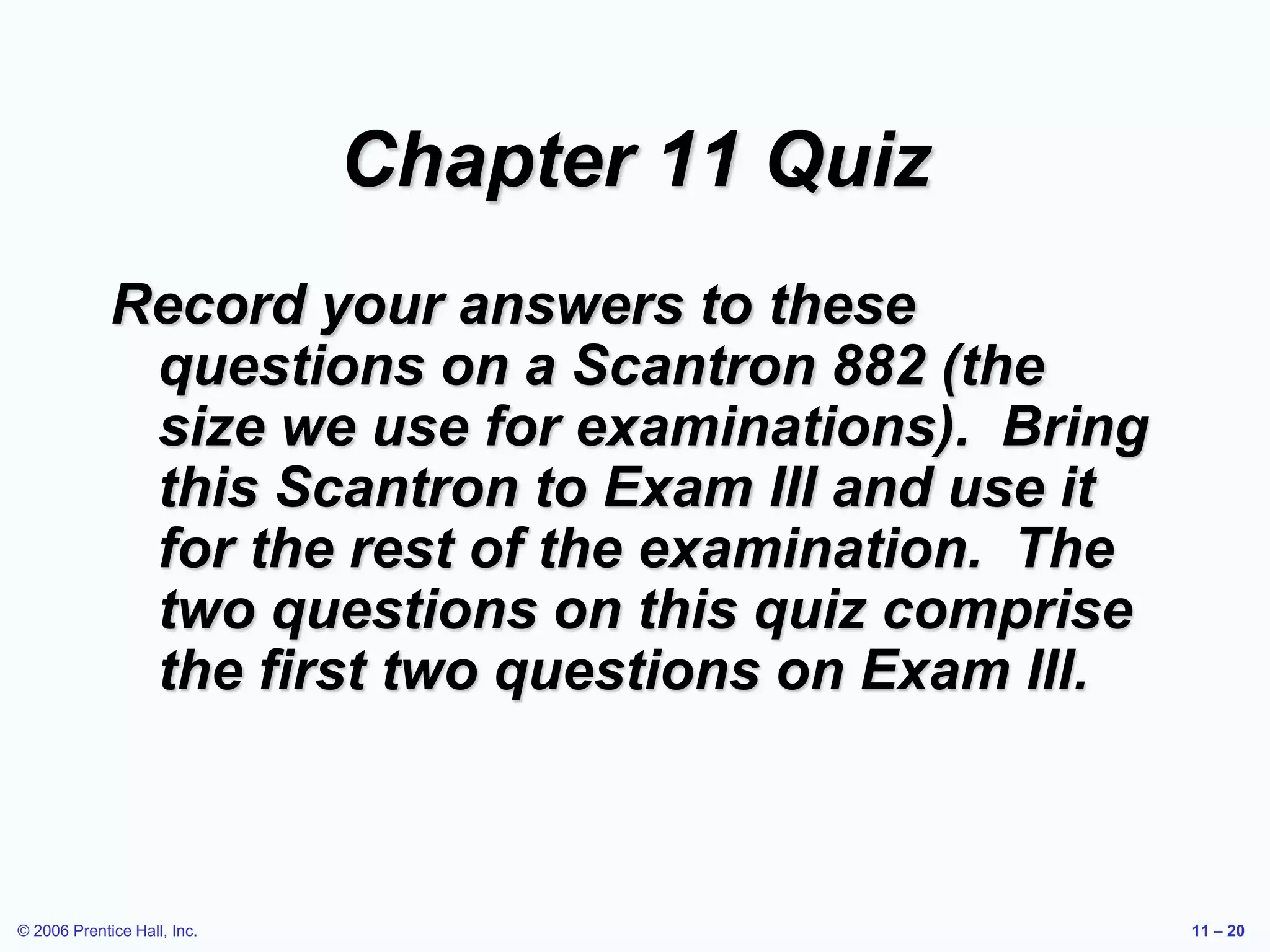 © 2006 Prentice Hall, Inc. 11 – 20
Chapter 11 Quiz
Record your answers to these
questions on a Scantron 882 (the
size we use for examinations). Bring
this Scantron to Exam III and use it
for the rest of the examination. The
two questions on this quiz comprise
the first two questions on Exam III.
 