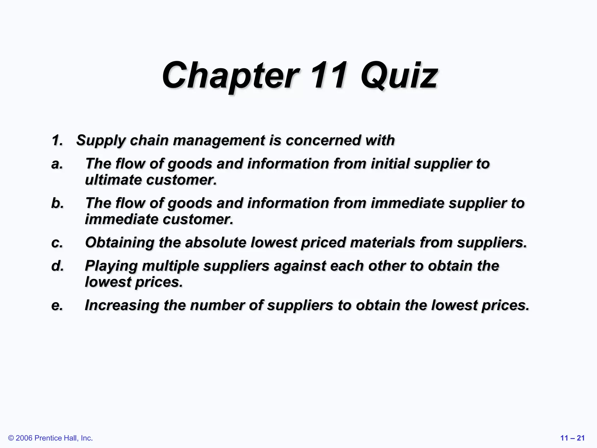 © 2006 Prentice Hall, Inc. 11 – 21
Chapter 11 Quiz
1. Supply chain management is concerned with
a. The flow of goods and information from initial supplier to
ultimate customer.
b. The flow of goods and information from immediate supplier to
immediate customer.
c. Obtaining the absolute lowest priced materials from suppliers.
d. Playing multiple suppliers against each other to obtain the
lowest prices.
e. Increasing the number of suppliers to obtain the lowest prices.
 