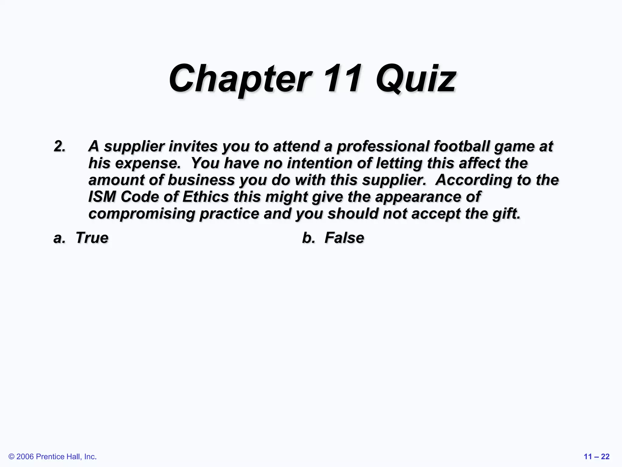 © 2006 Prentice Hall, Inc. 11 – 22
Chapter 11 Quiz
2. A supplier invites you to attend a professional football game at
his expense. You have no intention of letting this affect the
amount of business you do with this supplier. According to the
ISM Code of Ethics this might give the appearance of
compromising practice and you should not accept the gift.
a. True b. False
 