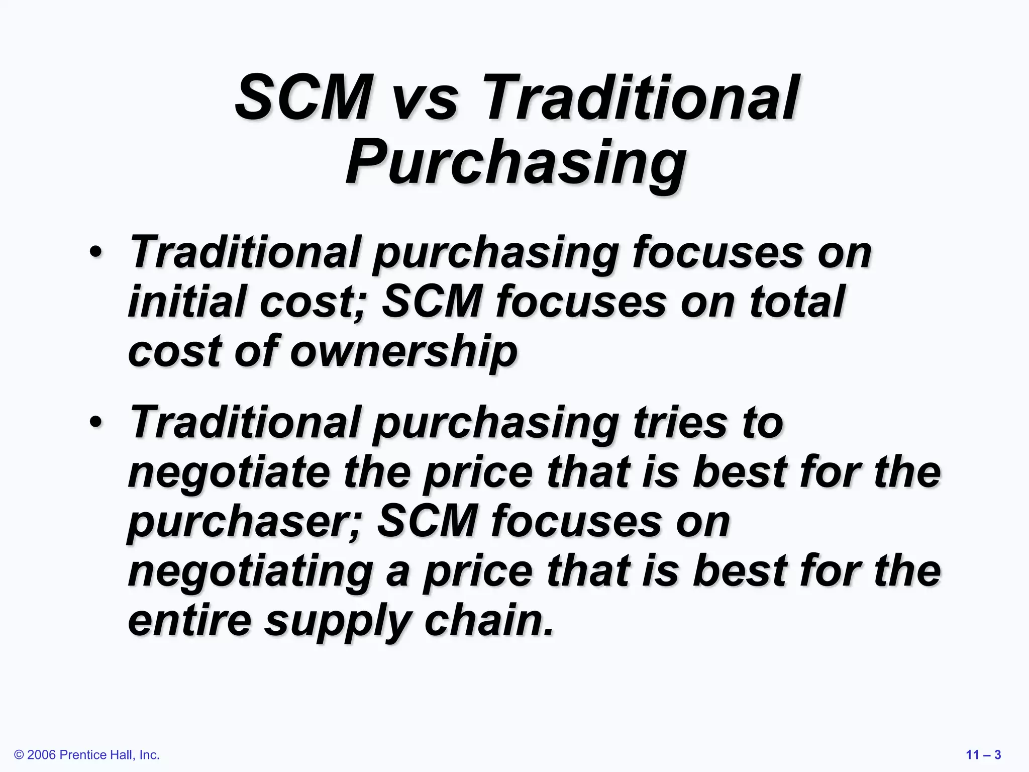 © 2006 Prentice Hall, Inc. 11 – 3
SCM vs Traditional
Purchasing
• Traditional purchasing focuses on
initial cost; SCM focuses on total
cost of ownership
• Traditional purchasing tries to
negotiate the price that is best for the
purchaser; SCM focuses on
negotiating a price that is best for the
entire supply chain.
 