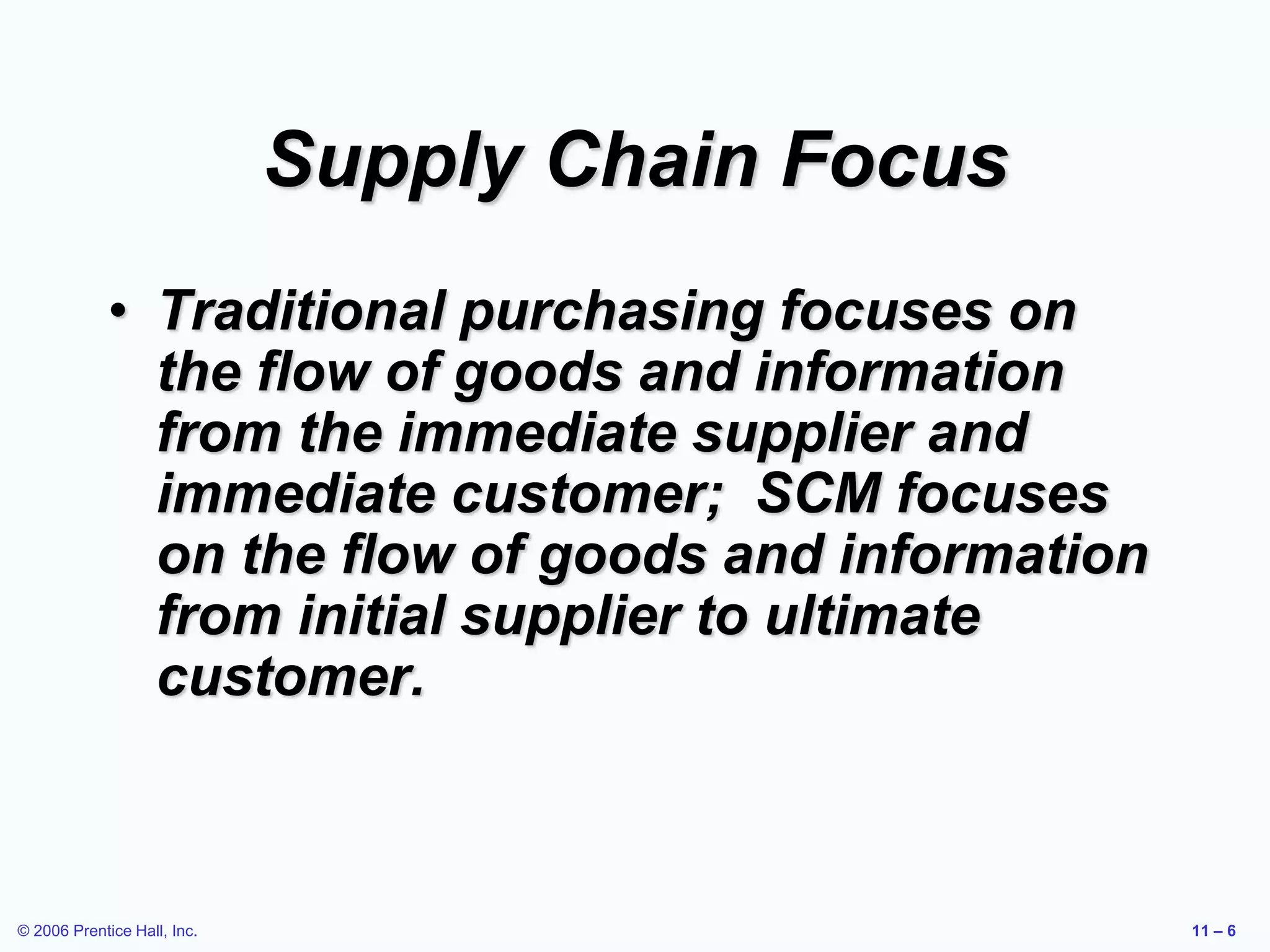 © 2006 Prentice Hall, Inc. 11 – 6
Supply Chain Focus
• Traditional purchasing focuses on
the flow of goods and information
from the immediate supplier and
immediate customer; SCM focuses
on the flow of goods and information
from initial supplier to ultimate
customer.
 