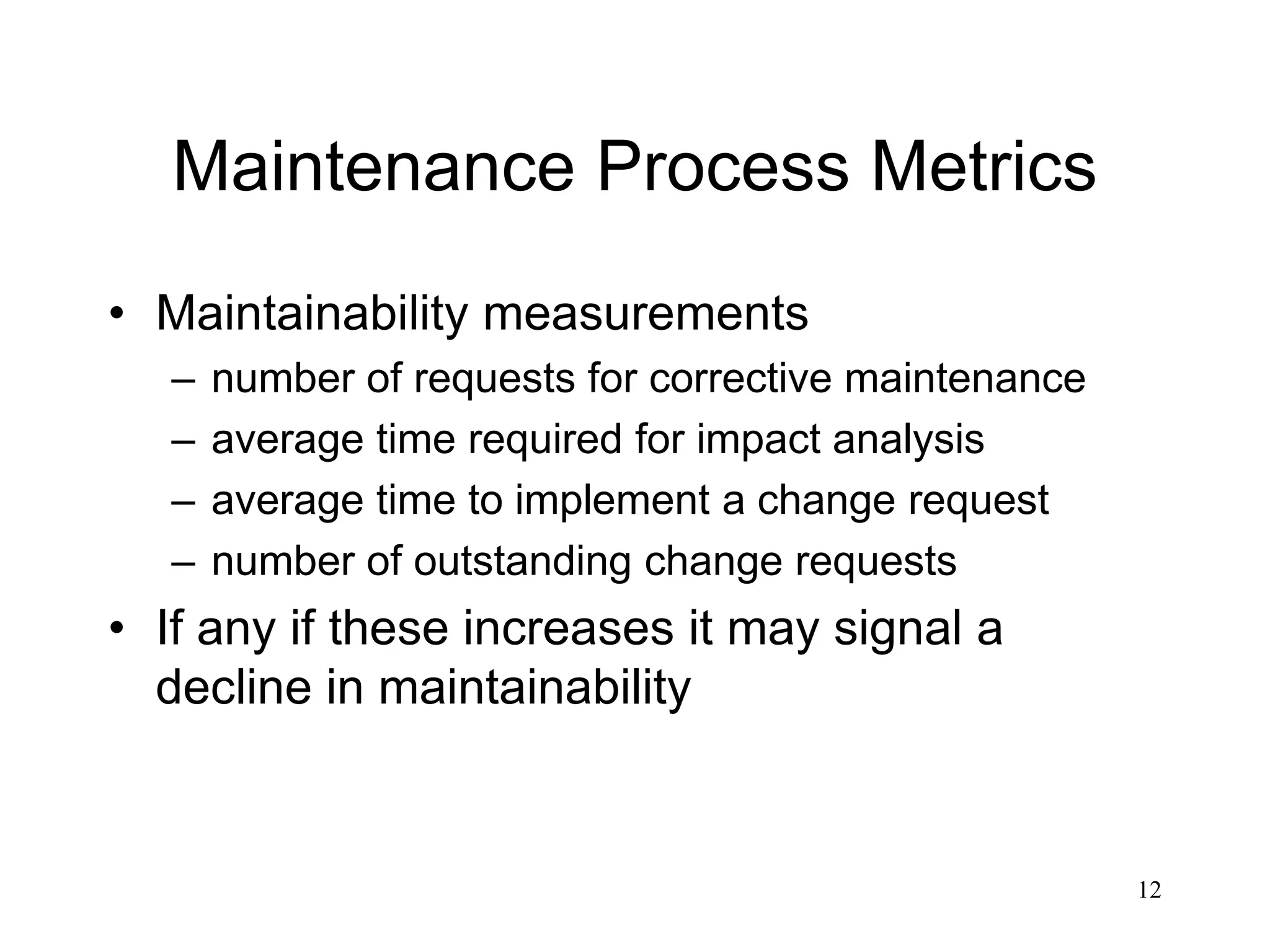 12
Maintenance Process Metrics
• Maintainability measurements
– number of requests for corrective maintenance
– average time required for impact analysis
– average time to implement a change request
– number of outstanding change requests
• If any if these increases it may signal a
decline in maintainability
 
