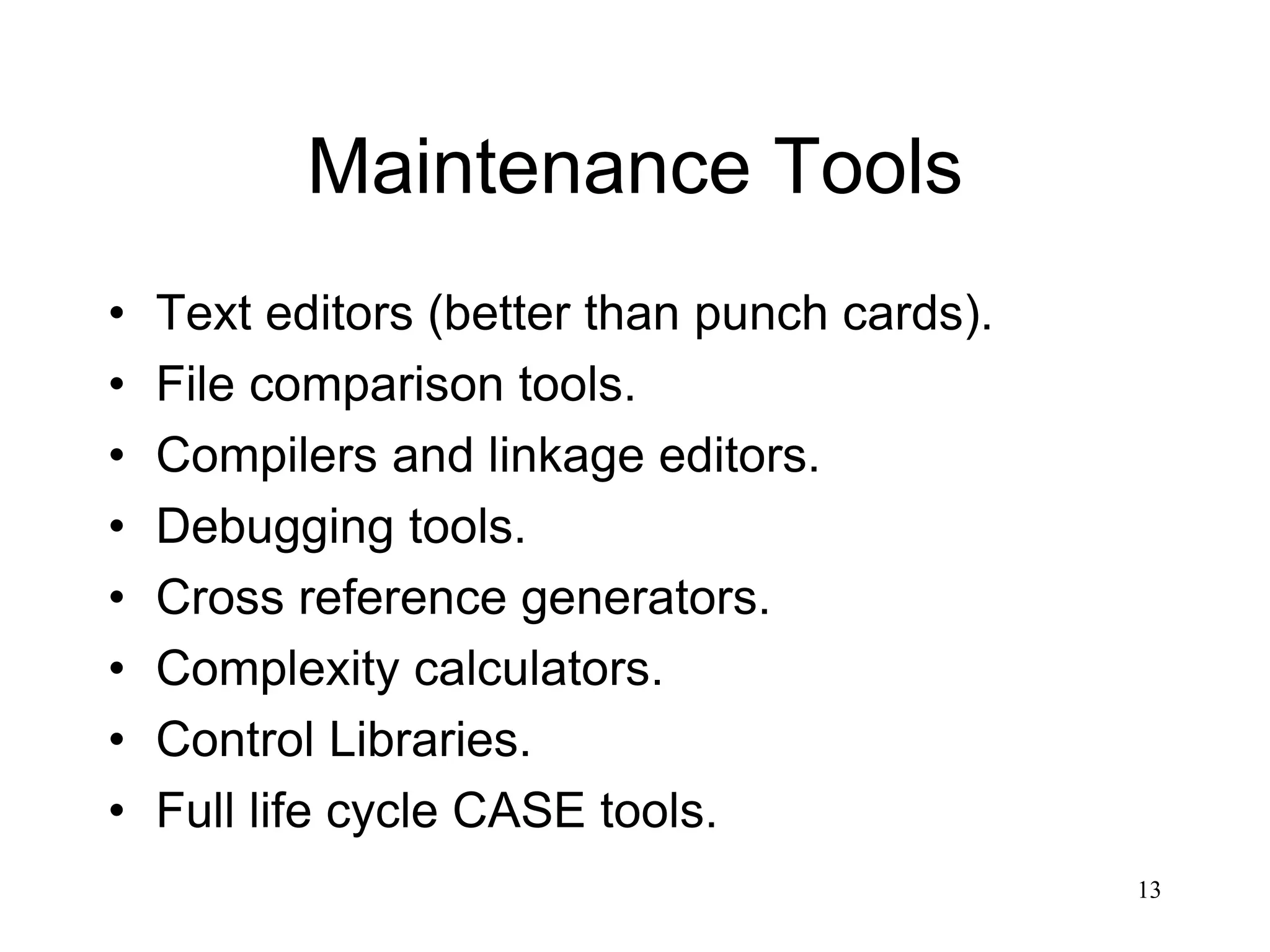 13
Maintenance Tools
• Text editors (better than punch cards).
• File comparison tools.
• Compilers and linkage editors.
• Debugging tools.
• Cross reference generators.
• Complexity calculators.
• Control Libraries.
• Full life cycle CASE tools.
 