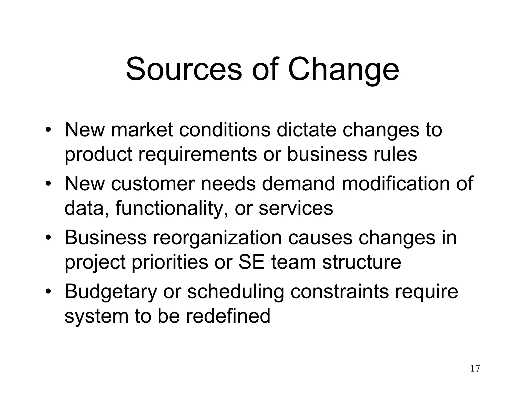 17
Sources of Change
• New market conditions dictate changes to
product requirements or business rules
• New customer needs demand modification of
data, functionality, or services
• Business reorganization causes changes in
project priorities or SE team structure
• Budgetary or scheduling constraints require
system to be redefined
 