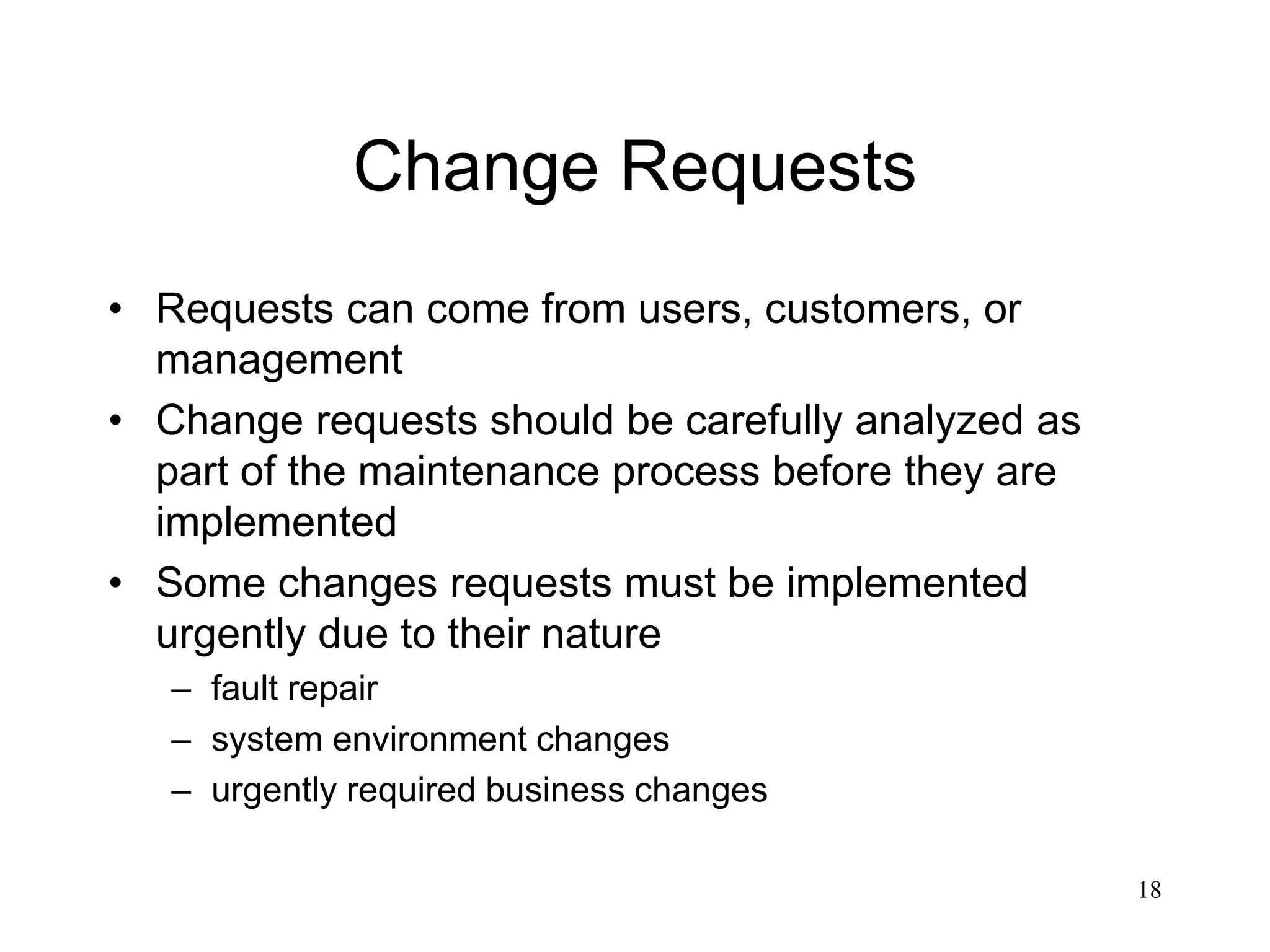 18
Change Requests
• Requests can come from users, customers, or
management
• Change requests should be carefully analyzed as
part of the maintenance process before they are
implemented
• Some changes requests must be implemented
urgently due to their nature
– fault repair
– system environment changes
– urgently required business changes
 