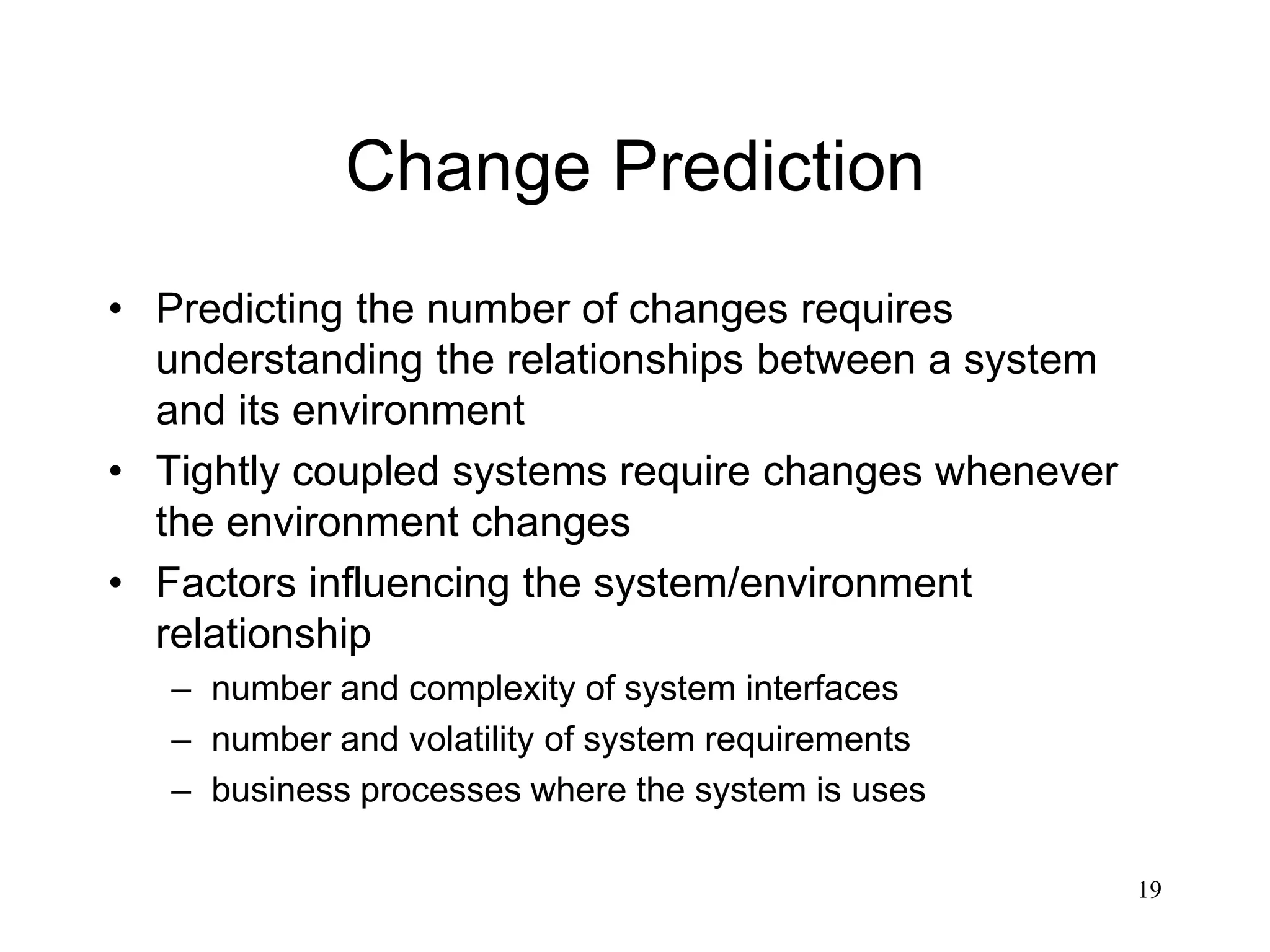 19
Change Prediction
• Predicting the number of changes requires
understanding the relationships between a system
and its environment
• Tightly coupled systems require changes whenever
the environment changes
• Factors influencing the system/environment
relationship
– number and complexity of system interfaces
– number and volatility of system requirements
– business processes where the system is uses
 