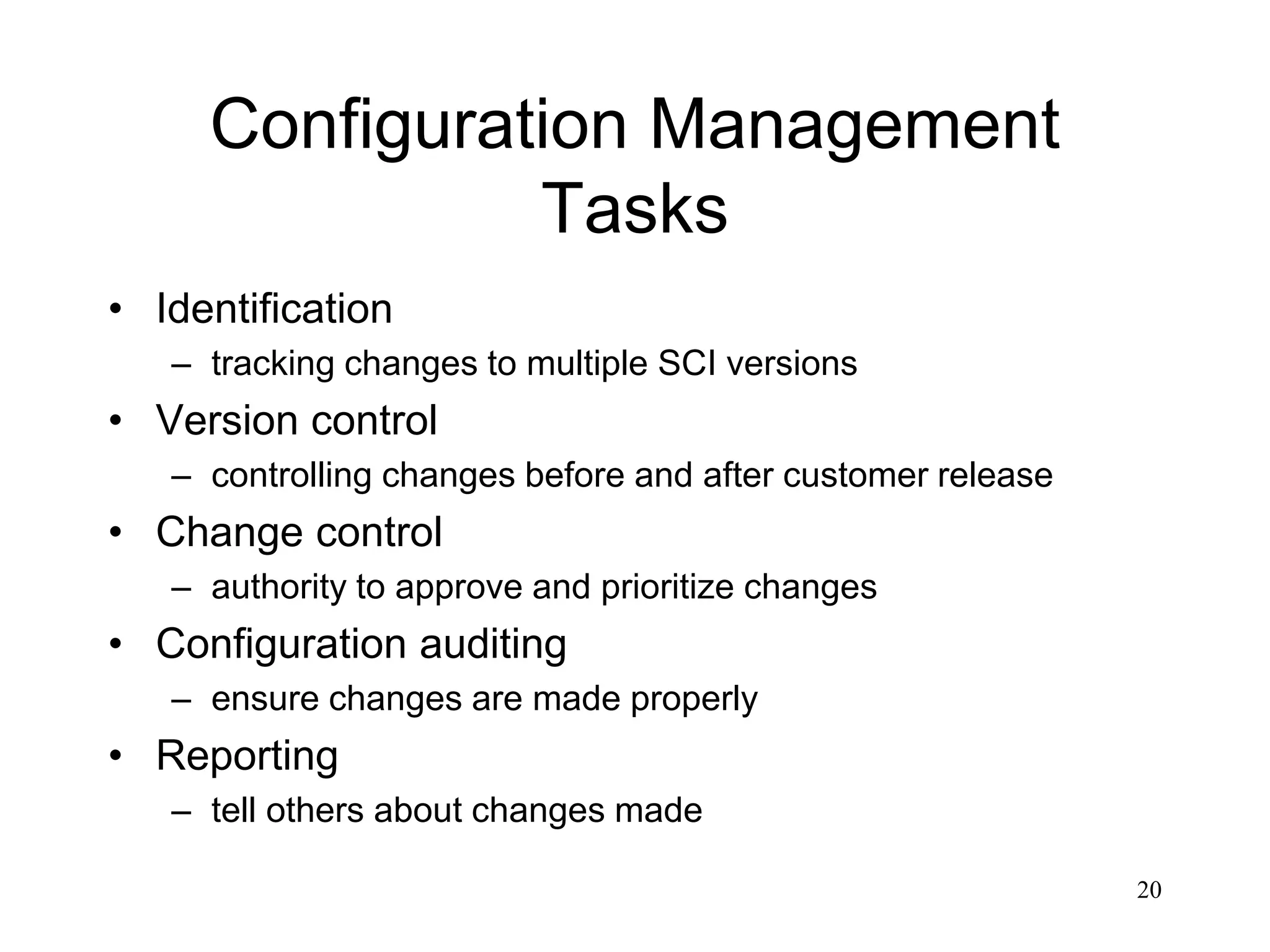 20
Configuration Management
Tasks
• Identification
– tracking changes to multiple SCI versions
• Version control
– controlling changes before and after customer release
• Change control
– authority to approve and prioritize changes
• Configuration auditing
– ensure changes are made properly
• Reporting
– tell others about changes made
 