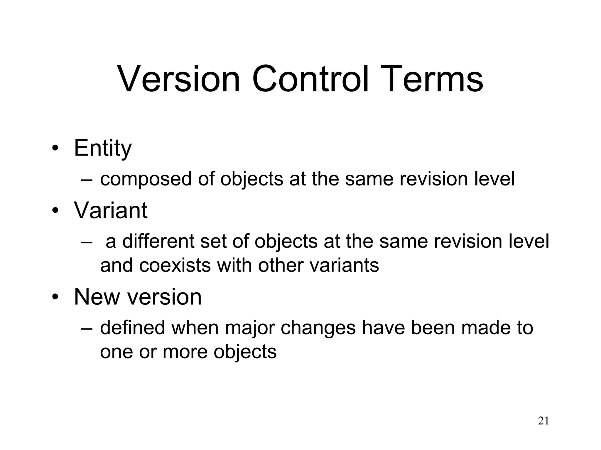 21
Version Control Terms
• Entity
– composed of objects at the same revision level
• Variant
– a different set of objects at the same revision level
and coexists with other variants
• New version
– defined when major changes have been made to
one or more objects
 